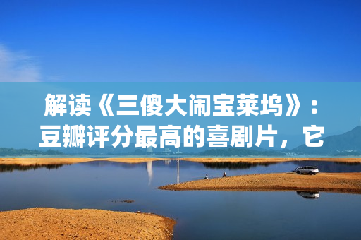 解读《三傻大闹宝莱坞》：豆瓣评分最高的喜剧片，它不仅仅是喜剧(三傻大闹完整版在线看)