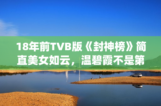 18年前TVB版《封神榜》简直美女如云，温碧霞不是第一，叶璇惊艳(tvb封神)