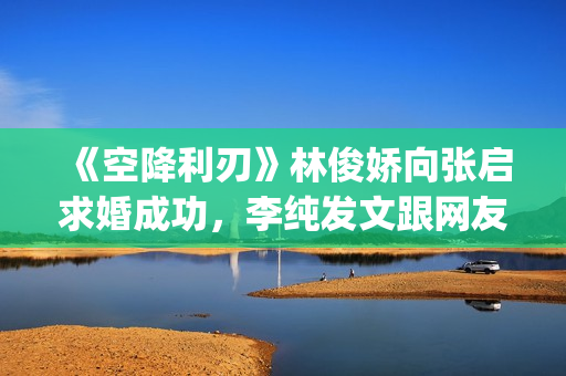 《空降利刃》林俊娇向张启求婚成功，李纯发文跟网友分享内心感受(空降利刃真实改编)