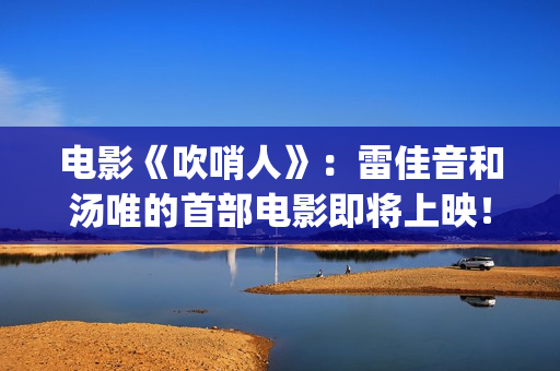 电影《吹哨人》：雷佳音和汤唯的首部电影即将上映！(电影吹哨人是真实事件吗)