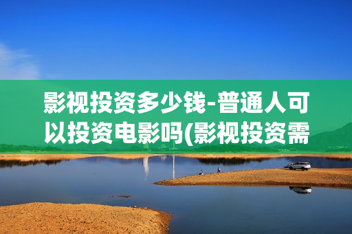 影视投资多少钱-普通人可以投资电影吗(影视投资需要多少钱)