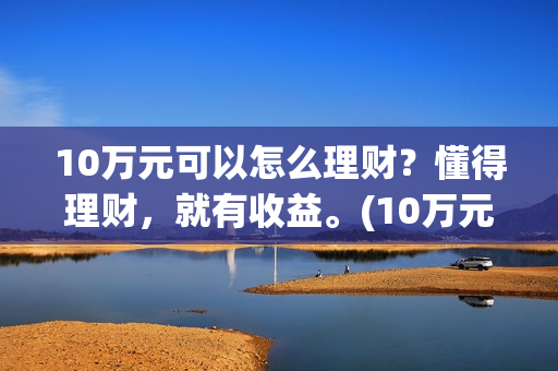 10万元可以怎么理财？懂得理财，就有收益。(10万元怎么存钱最划算?既要安全又想收益比定期高)