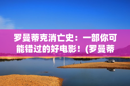 罗曼蒂克消亡史：一部你可能错过的好电影！(罗曼蒂克消亡史精彩片段)