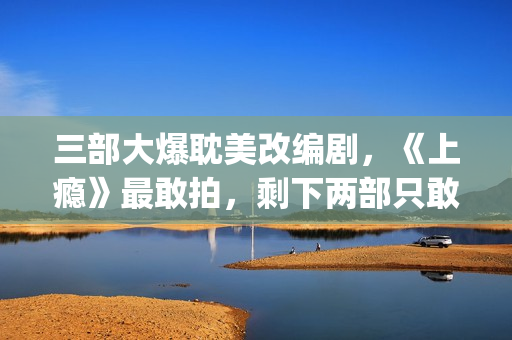 三部大爆耽美改编剧，《上瘾》最敢拍，剩下两部只敢撒暗糖！(耽改爆红)