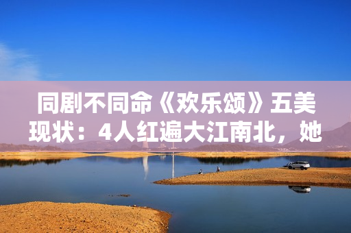 同剧不同命《欢乐颂》五美现状：4人红遍大江南北，她却无戏可拍
