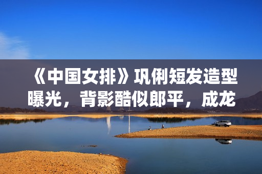 《中国女排》巩俐短发造型曝光，背影酷似郎平，成龙低调探班(巩丽中国女排)