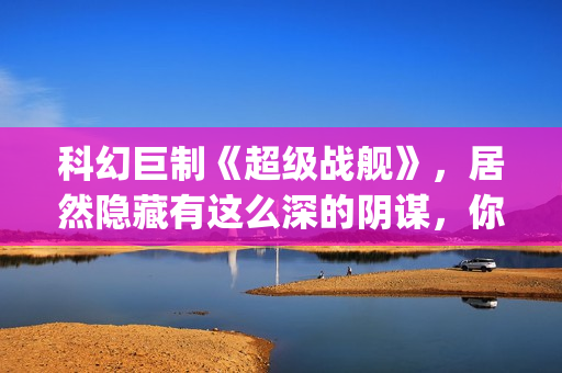 科幻巨制《超级战舰》，居然隐藏有这么深的阴谋，你看懂了吗(超级dw)