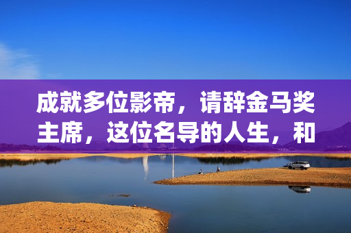 成就多位影帝，请辞金马奖主席，这位名导的人生，和电影一样传奇(影帝盘点)
