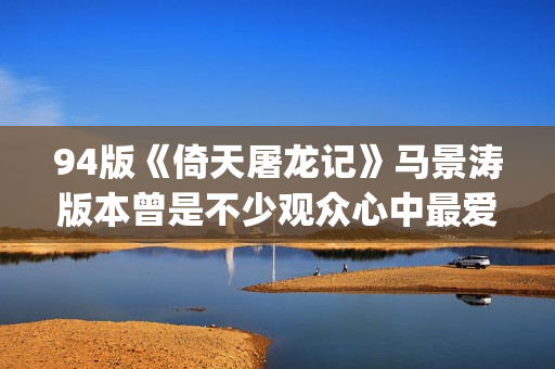 94版《倚天屠龙记》马景涛版本曾是不少观众心中最爱的版本(94版《倚天屠龙记》周芷若)