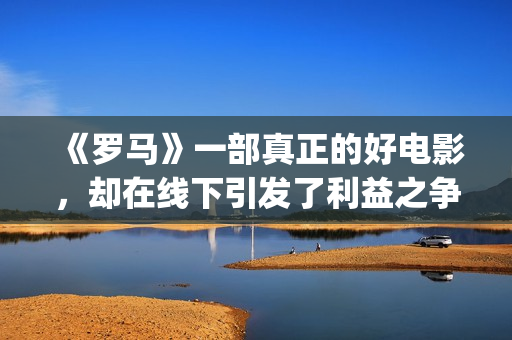《罗马》一部真正的好电影，却在线下引发了利益之争，挺令人唏嘘(罗马 全集)