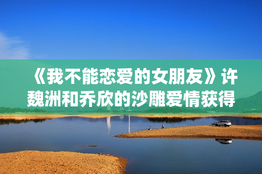 《我不能恋爱的女朋友》许魏洲和乔欣的沙雕爱情获得一致好评！(《我不能恋爱的理由》电视剧)
