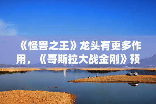 《怪兽之王》龙头有更多作用，《哥斯拉大战金刚》预告恐再推迟(怪兽之王2021)