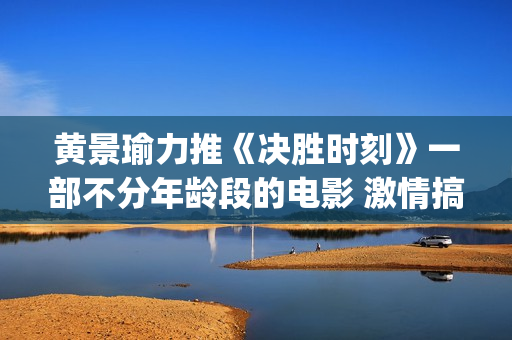 黄景瑜力推《决胜时刻》一部不分年龄段的电影 激情搞笑又感人(黄景瑜唱)