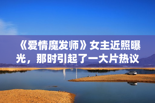 《爱情魔发师》女主近照曝光，那时引起了一大片热议和跟风(王耀庆爱情魔发师)