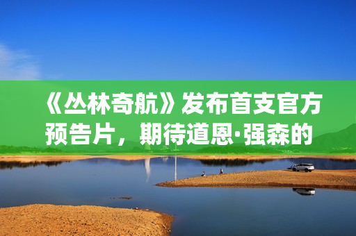 《丛林奇航》发布首支官方预告片，期待道恩·强森的精彩表演！(丛林奇航电影解说)