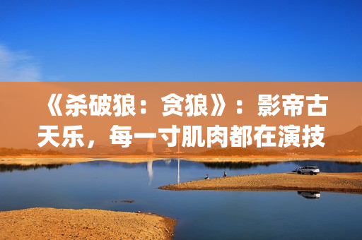 《杀破狼：贪狼》：影帝古天乐，每一寸肌肉都在演技(杀破狼贪狼演员表)