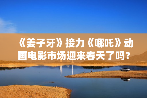 《姜子牙》接力《哪吒》动画电影市场迎来春天了吗？(姜子牙联动短片)