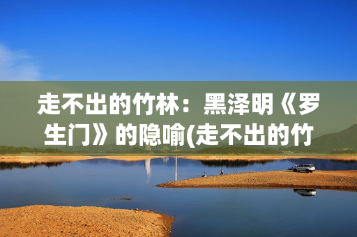 走不出的竹林：黑泽明《罗生门》的隐喻(走不出的竹林怎么形容)