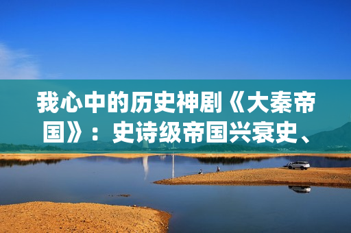 我心中的历史神剧《大秦帝国》：史诗级帝国兴衰史、全演技派阵容(我心中的历史人物)