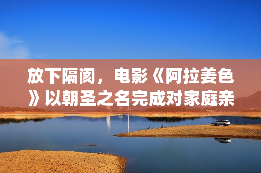 放下隔阂，电影《阿拉姜色》以朝圣之名完成对家庭亲情的再次解读(《放下》)