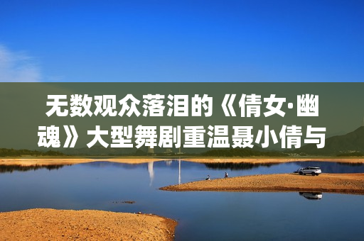 无数观众落泪的《倩女·幽魂》大型舞剧重温聂小倩与宁采臣(观众落泪视频)