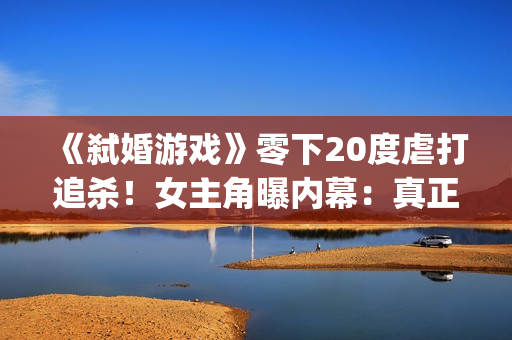 《弑婚游戏》零下20度虐打追杀！女主角曝内幕：真正的挑战(弑婚游戏结局什么意思)