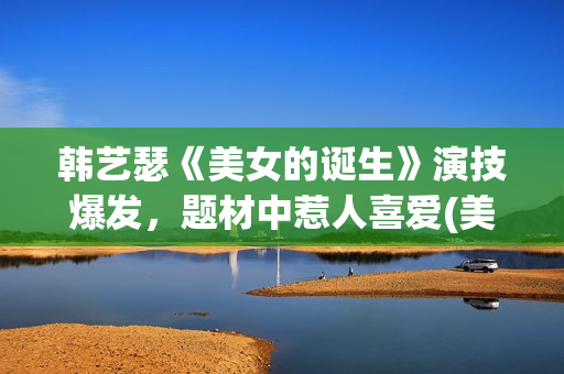 韩艺瑟《美女的诞生》演技爆发，题材中惹人喜爱(美女的诞生韩艺瑟穿搭)