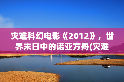 灾难科幻电影《2012》，世界末日中的诺亚方舟(灾难科幻惊悚电影)