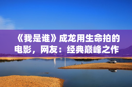 《我是谁》成龙用生命拍的电影，网友：经典巅峰之作，没有之一(《我是谁》成龙免费观看)