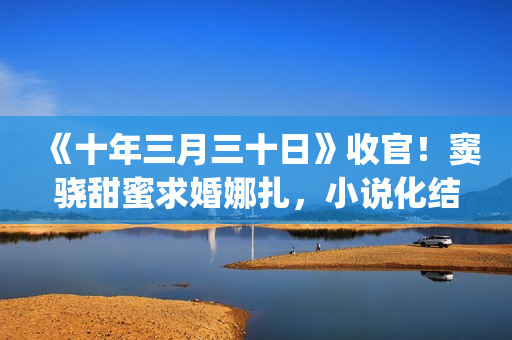 《十年三月三十日》收官！窦骁甜蜜求婚娜扎，小说化结局千篇一律(十年三月三十日丁昂)