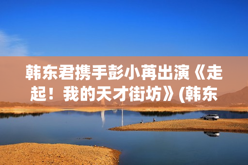 韩东君携手彭小苒出演《走起！我的天才街坊》(韩东君吧)