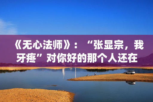 《无心法师》：“张显宗，我牙疼”对你好的那个人还在吗？(无心法师第一季)