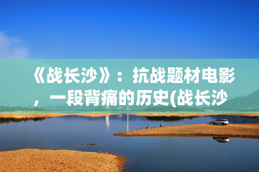 《战长沙》：抗战题材电影，一段背痛的历史(战长沙的人物原型都是谁)