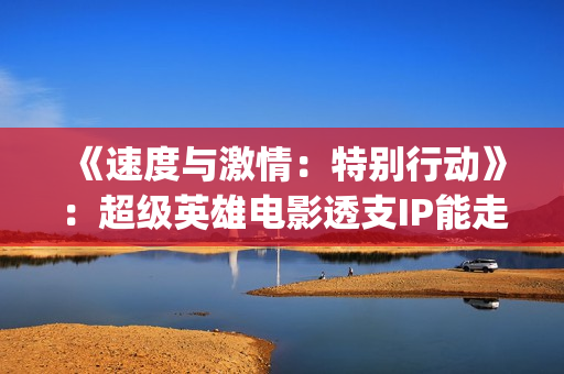 《速度与激情：特别行动》：超级英雄电影透支IP能走多远？(速度与激情10)