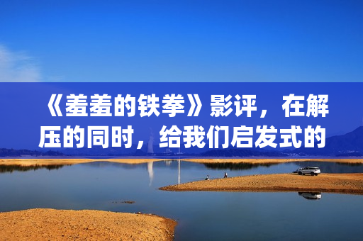 《羞羞的铁拳》影评，在解压的同时，给我们启发式的教导(羞羞的铁拳电影在线观看免费完整版国语)
