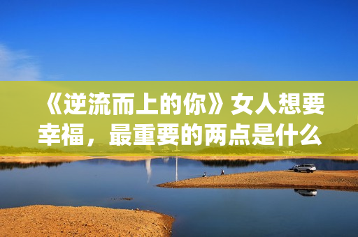 《逆流而上的你》女人想要幸福，最重要的两点是什么？(逆流而上的你 电视剧)