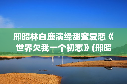邢昭林白鹿演绎甜蜜爱恋《世界欠我一个初恋》(邢昭林白鹿主演的电视剧有哪些)