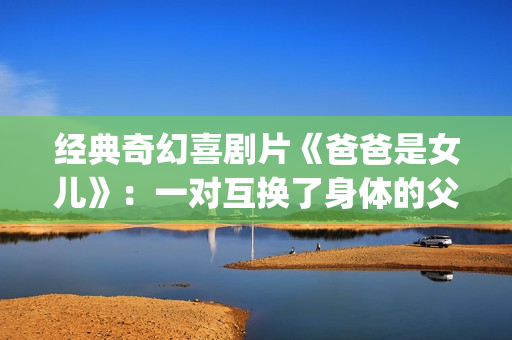 经典奇幻喜剧片《爸爸是女儿》：一对互换了身体的父女(奇幻爱情喜剧)