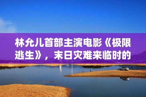 林允儿首部主演电影《极限逃生》，末日灾难来临时的惊险逃亡(林允儿早期电视剧)