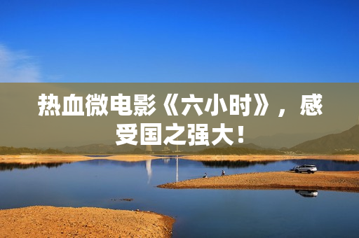热血微电影《六小时》，感受国之强大！