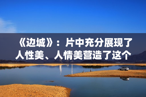 《边城》：片中充分展现了人性美、人情美营造了这个世界(边城 剧情)