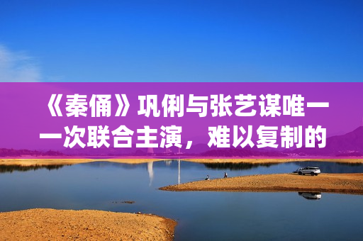 《秦俑》巩俐与张艺谋唯一一次联合主演，难以复制的古装爱情片经典(巩俐演的秦始皇)