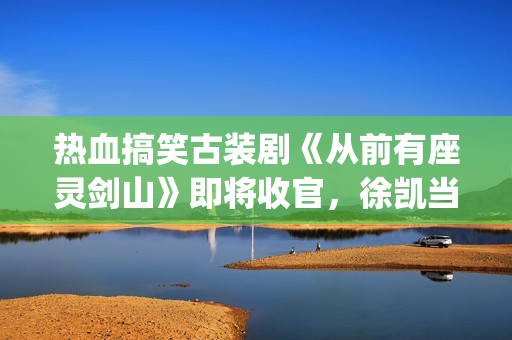 热血搞笑古装剧《从前有座灵剑山》即将收官，徐凯当场官宣！(热血搞笑古装剧排行榜)