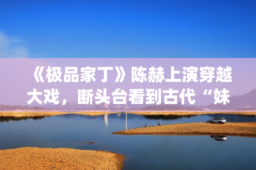 《极品家丁》陈赫上演穿越大戏，断头台看到古代“妹妹”(《极品家丁》陈赫)