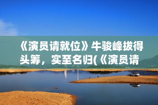 《演员请就位》牛骏峰拔得头筹，实至名归(《演员请就位》第三季)
