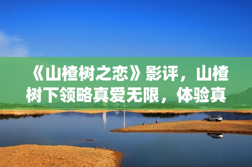 《山楂树之恋》影评，山楂树下领略真爱无限，体验真爱真情(山楂树之恋电视剧在线观看完整版免费)