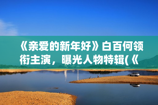 《亲爱的新年好》白百何领衔主演，曝光人物特辑(《亲爱的新年好》大结局)