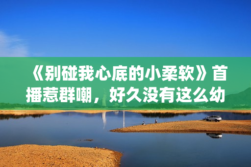 《别碰我心底的小柔软》首播惹群嘲，好久没有这么幼稚的电视剧了(别碰我心底的小柔软 播放)