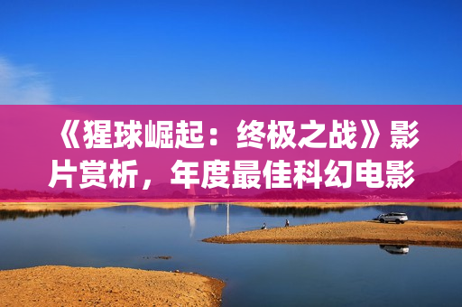 《猩球崛起：终极之战》影片赏析，年度最佳科幻电影(猩球崛起3:终极之战(普通话))