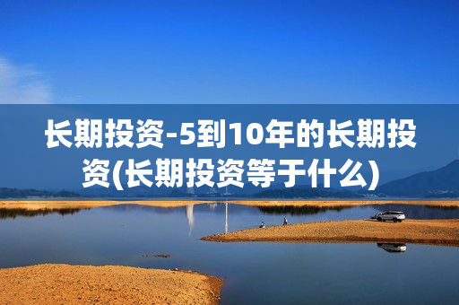 长期投资-5到10年的长期投资(长期投资等于什么)